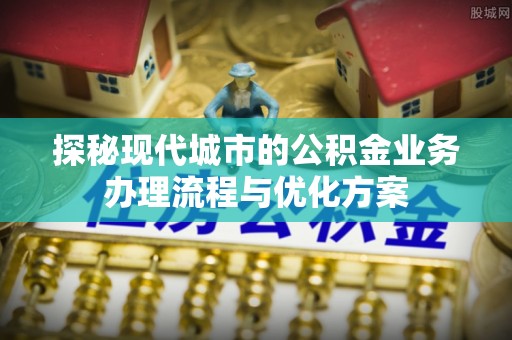 石林探秘现代城市的公积金业务办理流程与优化方案
