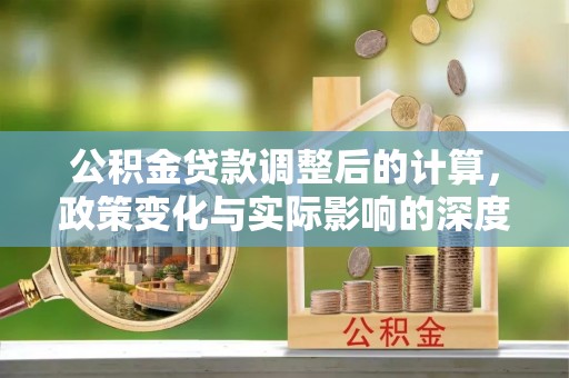 石林公积金贷款调整后的计算，政策变化与实际影响的深度解析