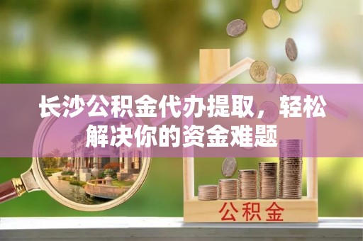 石林长沙公积金代办提取，轻松解决你的资金难题